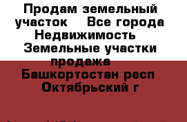 Продам земельный участок  - Все города Недвижимость » Земельные участки продажа   . Башкортостан респ.,Октябрьский г.
